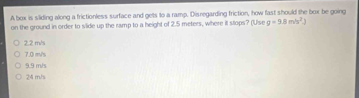 a box is sliding along a frictionless surface and gets to a ramp. disregarding friction, how fast should the box be going on the ground in order to slide up the ramp to a height of 2.5 meters, where it stops? (use g = 9.8 m/s².)\n2.2 m/s\n7.0 m/s\n9.9 m/s\n24 m/s