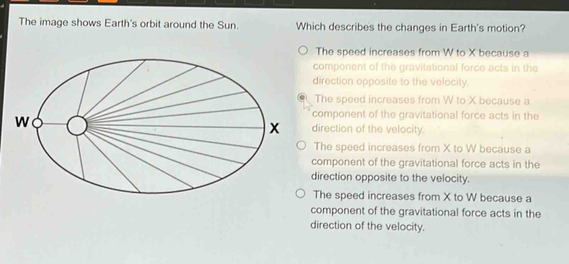 the image shows earths orbit around the sun. which describes the changes in earths motion? the speed increases from w to x because a component of the gravitational force acts in the direction opposite to the velocity. the speed increases from w to x because a component of the gravitational force acts in the direction of the velocity. the speed increases from x to w because a component of the gravitational force acts in the direction opposite to the velocity. the speed increases from x to w because a component of the gravitational force acts in the direction of the velocity.