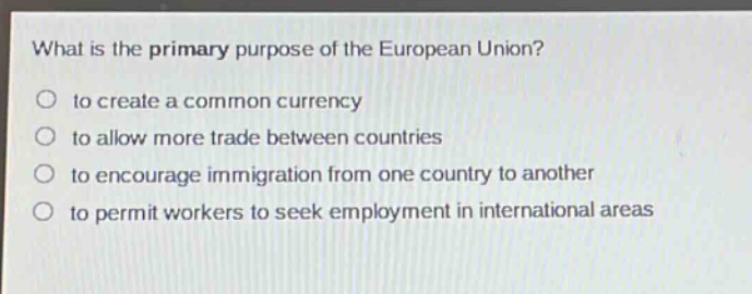 what is the primary purpose of the european union?\n○ to create a common currency\n○ to allow more trade between countries\n○ to encourage immigration from one country to another\n○ to permit workers to seek employment in international areas