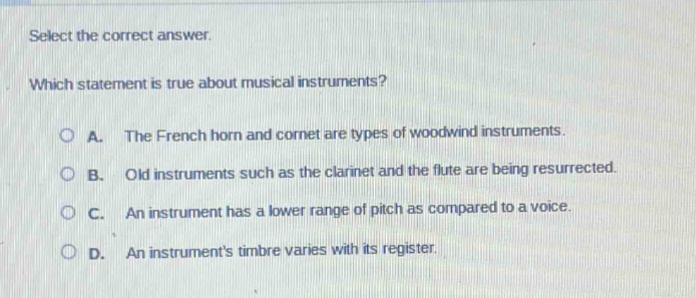 select the correct answer. which statement is true about musical instruments? a. the french horn and cornet are types of woodwind instruments. b. old instruments such as the clarinet and the flute are being resurrected. c. an instrument has a lower range of pitch as compared to a voice. d. an instruments timbre varies with its register.