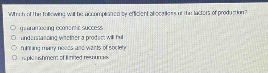 which of the following will be accomplished by efficient allocations of the factors of production?\no guaranteeing economic success\no understanding whether a product will fail\no fulfilling many needs and wants of society\no replenishment of limited resources