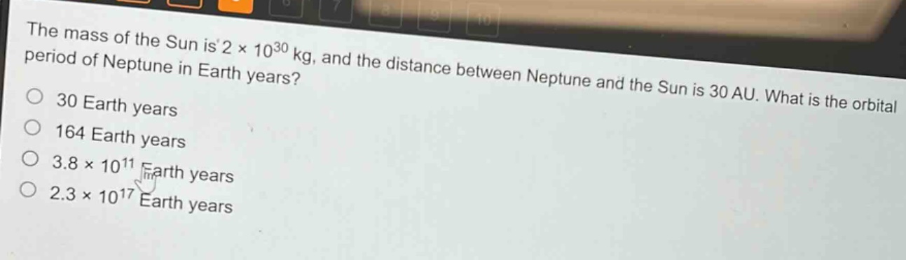 the mass of the sun is 2 × 10³⁰ kg, and the distance between neptune and the sun is 30 au. what is the orbital period of neptune in earth years?\n30 earth years\n164 earth years\n3.8 × 10¹¹ earth years\n2.3 × 10¹⁷ earth years