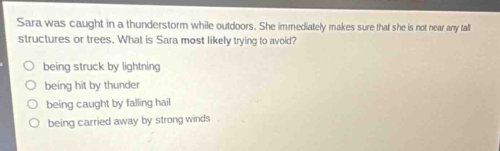 sara was caught in a thunderstorm while outdoors. she immediately makes sure that she is not near any tall structures or trees. what is sara most likely trying to avoid?\no being struck by lightning\no being hit by thunder\no being caught by falling hail\no being carried away by strong winds