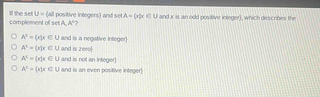 if the set u = {all positive integers} and set a = {x|x ∈ u and x is an odd positive integer}, which describes the complement of set a, a^c?\n\na^c = {x|x ∈ u and is a negative integer}\na^c = {x|x ∈ u and is zero}\na^c = {x|x ∈ u and is not an integer}\na^c = {x|x ∈ u and is an even positive integer}