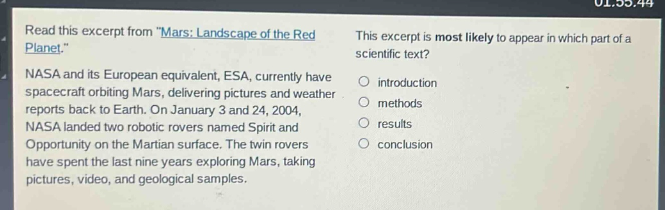 read this excerpt from \mars: landscape of the red planet.\ nasa and its european equivalent, esa, currently have spacecraft orbiting mars, delivering pictures and weather reports back to earth. on january 3 and 24, 2004, nasa landed two robotic rovers named spirit and opportunity on the martian surface. the twin rovers have spent the last nine years exploring mars, taking pictures, video, and geological samples. this excerpt is most likely to appear in which part of a scientific text? introduction methods results conclusion