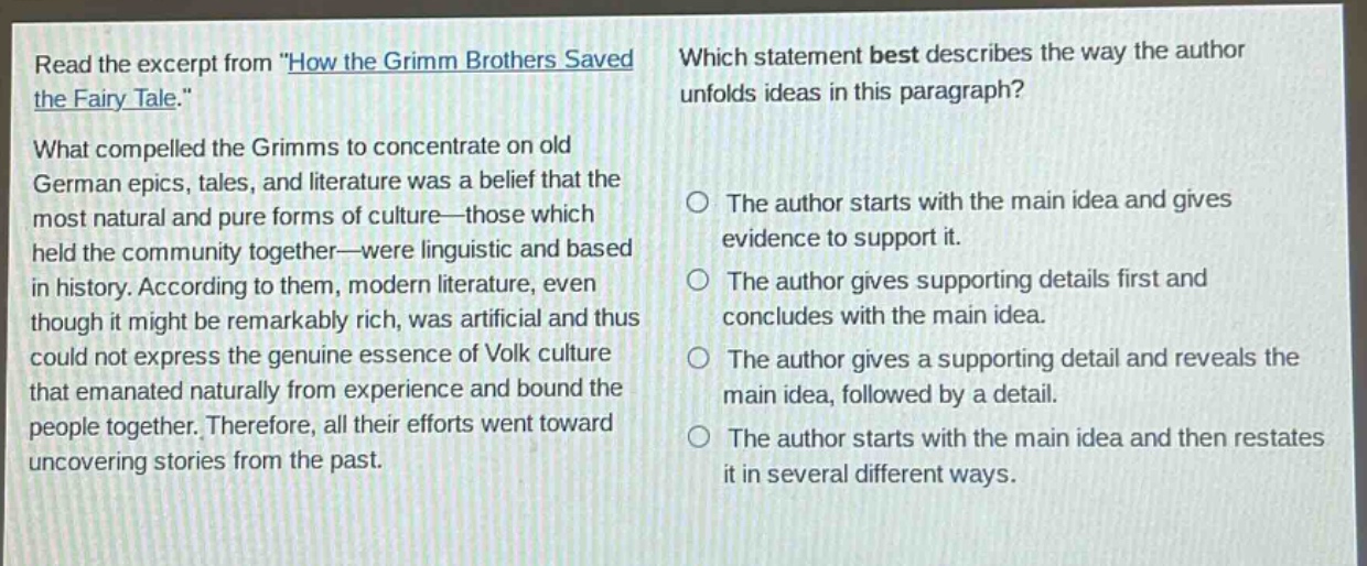 read the excerpt from \how the grimm brothers saved the fairy - tale.\ what compelled the grimms to concentrate on old german epics, tales, and literature was a belief that the most natural and pure forms of culture—those which held the community together—were linguistic and based in history. according to them, modern literature, even though it might be remarkably rich, was artificial and thus could not express the genuine essence of volk culture that emanated naturally from experience and bound the people together. therefore, all their efforts went toward uncovering stories from the past. which statement best describes the way the author unfolds ideas in this paragraph? the author starts with the main idea and gives evidence to support it. the author gives supporting details first and concludes with the main idea. the author gives a supporting detail and reveals the main idea, followed by a detail. the author starts with the main idea and then restates it in several different ways.