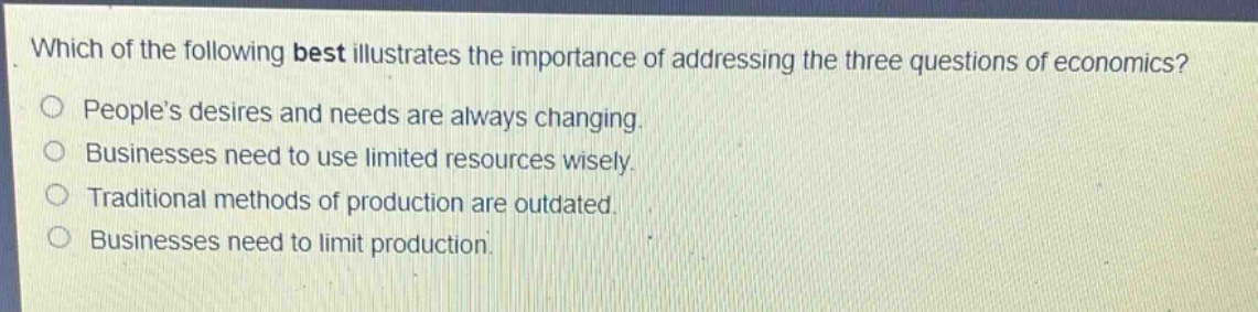 which of the following best illustrates the importance of addressing the three questions of economics?\npeople’s desires and needs are always changing.\nbusinesses need to use limited resources wisely.\ntraditional methods of production are outdated.\nbusinesses need to limit production.