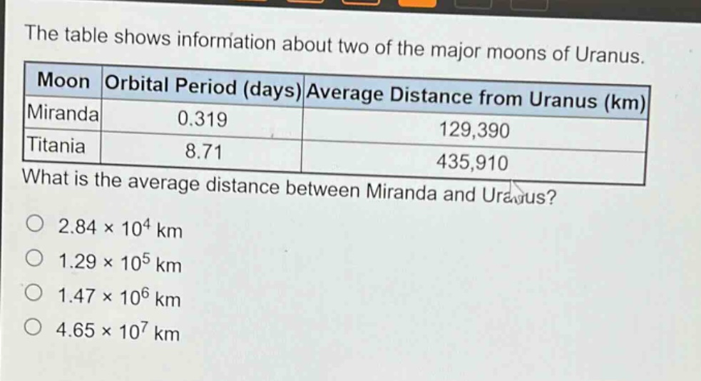 the table shows information about two of the major moons of uranus.\n| moon | orbital period (days) | average distance from uranus (km) |\n|--|--|--|\n| miranda | 0.319 | 129,390 |\n| titania | 8.71 | 435,910 |\nwhat is the average distance between miranda and uranus?\no 2.84×10⁴ km\no 1.29×10⁵ km\no 1.47×10⁶ km\no 4.65×10⁷ km