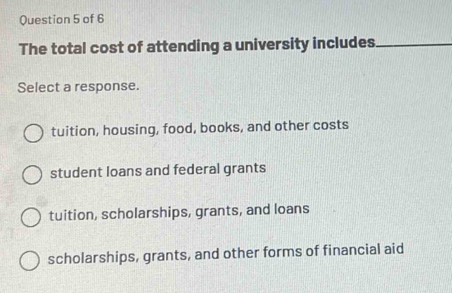 question 5 of 6\nthe total cost of attending a university includes______\nselect a response.\ntuition, housing, food, books, and other costs\nstudent loans and federal grants\ntuition, scholarships, grants, and loans\nscholarships, grants, and other forms of financial aid