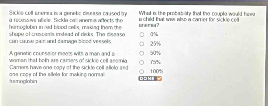 sickle cell anemia is a genetic disease caused by a recessive allele. sickle cell anemia affects the hemoglobin in red blood cells, making them the shape of crescents instead of disks. the disease can cause pain and damage blood vessels.\na genetic counselor meets with a man and a woman that both are carriers of sickle cell anemia. carriers have one copy of the sickle cell allele and one copy of the allele for making normal hemoglobin.\nwhat is the probability that the couple would have a child that was also a carrier for sickle cell anemia?\n0%\n25%\n50%\n75%\n100%\ndone