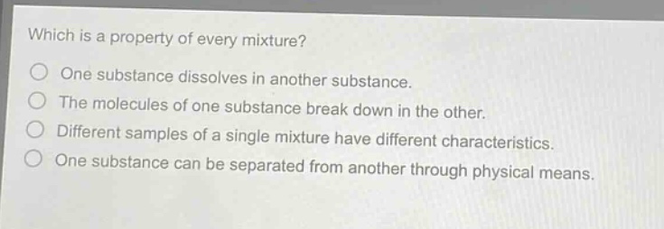 which is a property of every mixture?\none substance dissolves in another substance.\nthe molecules of one substance break down in the other.\ndifferent samples of a single mixture have different characteristics.\none substance can be separated from another through physical means.