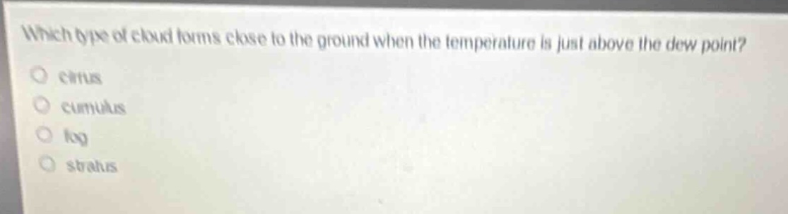 which type of cloud forms close to the ground when the temperature is just above the dew point?\n○ cirrus\n○ cumulus\n○ fog\n○ stratus