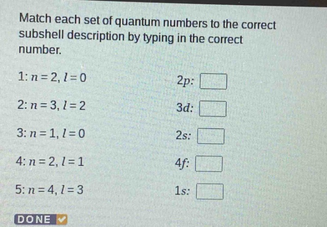 match each set of quantum numbers to the correct subshell description by typing in the correct number.\n1: n = 2, l = 0 2p: \n2: n = 3, l = 2 3d: \n3: n = 1, l = 0 2s: \n4: n = 2, l = 1 4f: \n5: n = 4, l = 3 1s: \ndone