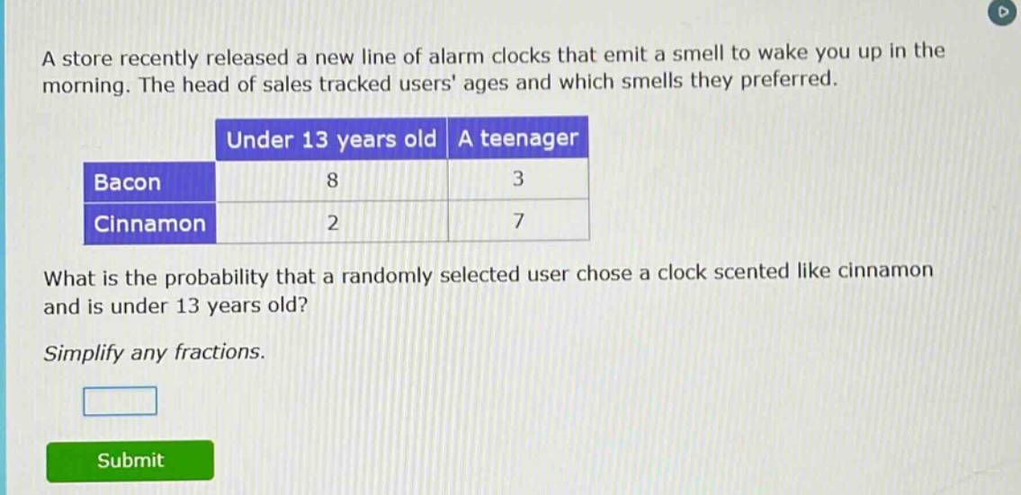 a store recently released a new line of alarm clocks that emit a smell to wake you up in the morning. the head of sales tracked users ages and which smells they preferred.\n| |under 13 years old|a teenager|\n|--|--|--|\n|bacon|8|3|\n|cinnamon|2|7|\nwhat is the probability that a randomly selected user chose a clock scented like cinnamon and is under 13 years old?\nsimplify any fractions.