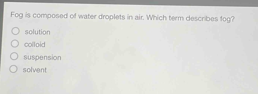 fog is composed of water droplets in air. which term describes fog?\nsolution\ncolloid\nsuspension\nsolvent