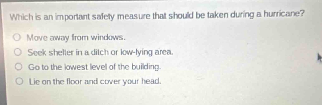 which is an important safety measure that should be taken during a hurricane?\nmove away from windows.\nseek shelter in a ditch or low - lying area.\ngo to the lowest level of the building.\nlie on the floor and cover your head.
