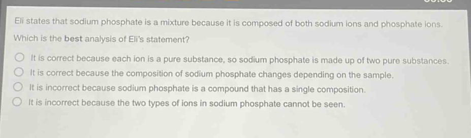 eli states that sodium phosphate is a mixture because it is composed of both sodium ions and phosphate ions. which is the best analysis of elis statement? it is correct because each ion is a pure substance, so sodium phosphate is made up of two pure substances. it is correct because the composition of sodium phosphate changes depending on the sample. it is incorrect because sodium phosphate is a compound that has a single composition. it is incorrect because the two types of ions in sodium phosphate cannot be seen.