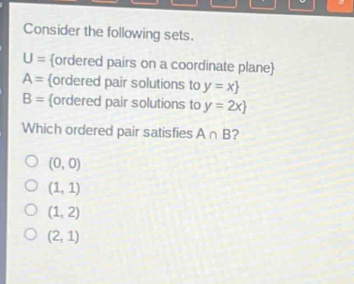 consider the following sets.\nu = {ordered pairs on a coordinate plane}\na = {ordered pair solutions to y = x}\nb = {ordered pair solutions to y = 2x}\nwhich ordered pair satisfies a ∩ b?\n(0, 0)\n(1, 1)\n(1, 2)\n(2, 1)