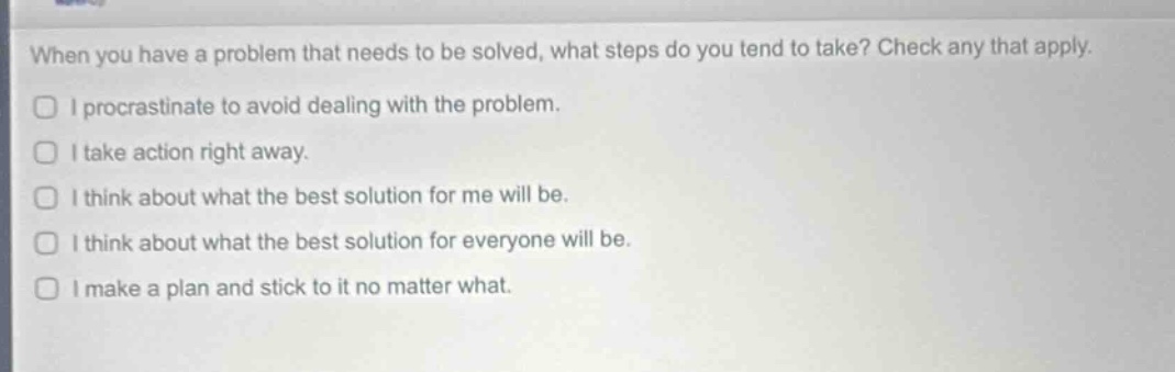 when you have a problem that needs to be solved, what steps do you tend to take? check any that apply.\ni procrastinate to avoid dealing with the problem.\ni take action right away.\ni think about what the best solution for me will be.\ni think about what the best solution for everyone will be.\ni make a plan and stick to it no matter what.