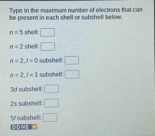 type in the maximum number of electrons that can be present in each shell or subshell below.\n$n = 5$ shell:\n$n = 2$ shell:\n$n = 2, l = 0$ subshell:\n$n = 2, l = 1$ subshell:\n$3d$ subshell:\n$2s$ subshell:\n$5f$ subshell:\ndone