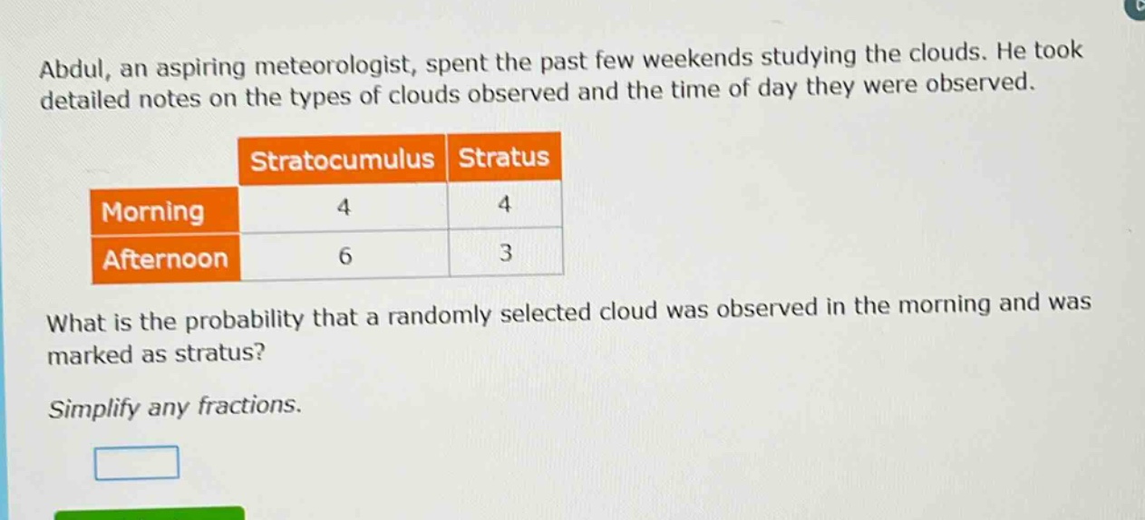 abdul, an aspiring meteorologist, spent the past few weekends studying the clouds. he took detailed notes on the types of clouds observed and the time of day they were observed.\n\n| |stratocumulus|stratus|\n|--|--|--|\n|morning|4|4|\n|afternoon|6|3|\n\nwhat is the probability that a randomly selected cloud was observed in the morning and was marked as stratus?\n\nsimplify any fractions.