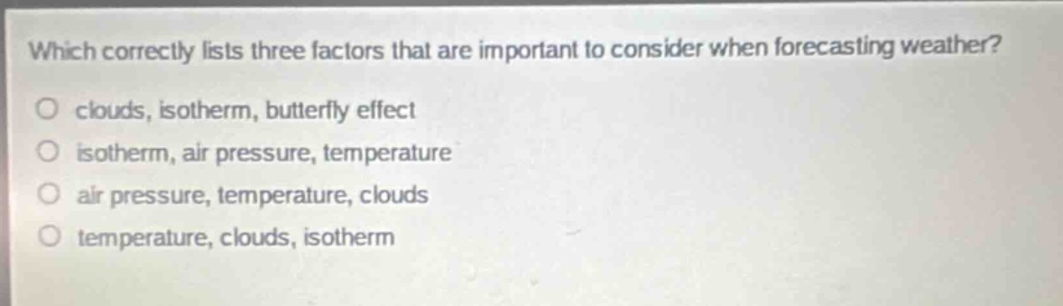 which correctly lists three factors that are important to consider when forecasting weather?\no clouds, isotherm, butterfly effect\no isotherm, air pressure, temperature\no air pressure, temperature, clouds\no temperature, clouds, isotherm