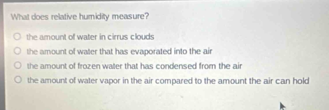 what does relative humidity measure?\no the amount of water in cirrus clouds\no the amount of water that has evaporated into the air\no the amount of frozen water that has condensed from the air\no the amount of water vapor in the air compared to the amount the air can hold