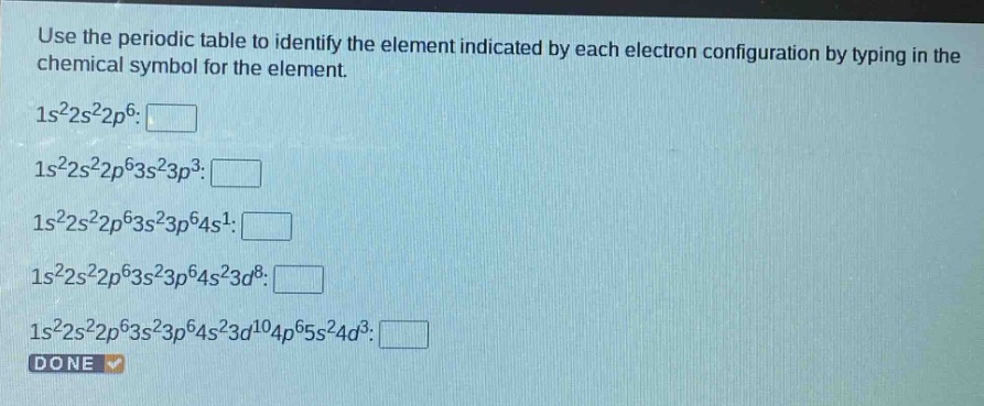 use the periodic table to identify the element indicated by each electron configuration by typing in the chemical symbol for the element.\n1s²2s²2p⁶: \n1s²2s²2p⁶3s²3p³: \n1s²2s²2p⁶3s²3p⁶4s¹: \n1s²2s²2p⁶3s²3p⁶4s²3d⁸: \n1s²2s²2p⁶3s²3p⁶4s²3d¹⁰4p⁶5s²4d³: \ndone