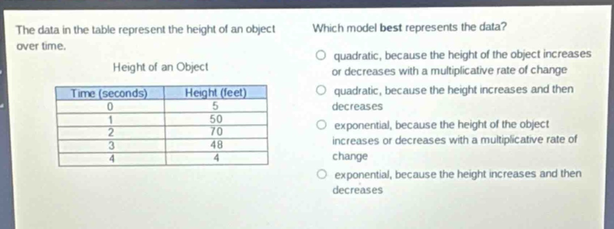 the data in the table represent the height of an object over time.\nheight of an object\n| time (seconds) | height (feet) |\n| ---- | ---- |\n| 0 | 5 |\n| 1 | 50 |\n| 2 | 70 |\n| 3 | 48 |\n| 4 | 4 |\nwhich model best represents the data?\no quadratic, because the height of the object increases or decreases with a multiplicative rate of change\no quadratic, because the height increases and then decreases\no exponential, because the height of the object increases or decreases with a multiplicative rate of change\no exponential, because the height increases and then decreases