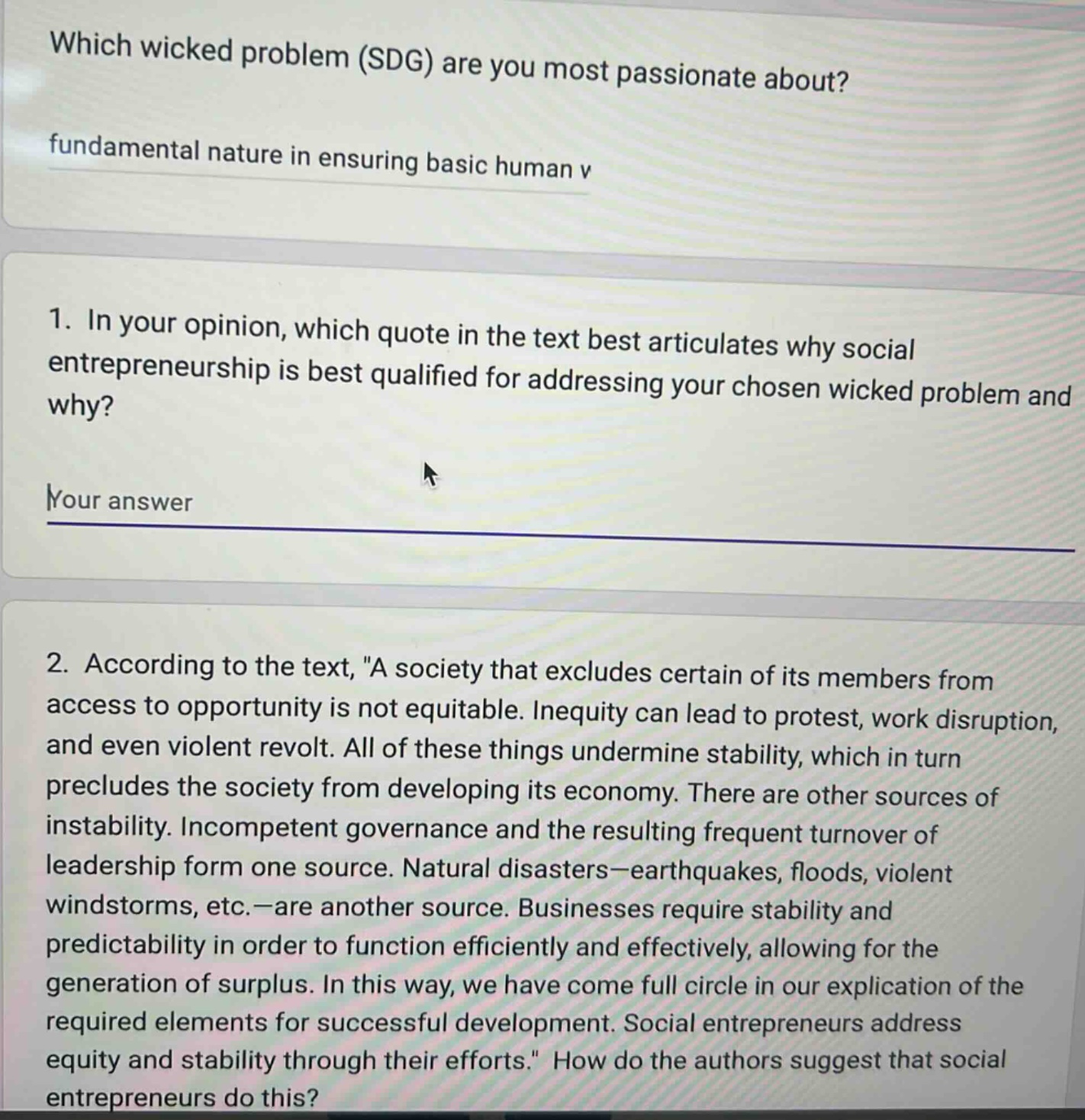 which wicked problem (sdg) are you most passionate about?\nfundamental nature in ensuring basic human v\n1. in your opinion, which quote in the text best articulates why social entrepreneurship is best qualified for addressing your chosen wicked problem and why?\nyour answer\n2. according to the text, \a society that excludes certain of its members from access to opportunity is not equitable. inequity can lead to protest, work disruption, and even violent revolt. all of these things undermine stability, which in turn precludes the society from developing its economy. there are other sources of instability. incompetent governance and the resulting frequent turnover of leadership form one source. natural disasters—earthquakes, floods, violent windstorms, etc.—are another source. businesses require stability and predictability in order to function efficiently and effectively, allowing for the generation of surplus. in this way, we have come full circle in our explication of the required elements for successful development. social entrepreneurs address equity and stability through their efforts.\ how do the authors suggest that social entrepreneurs do this?