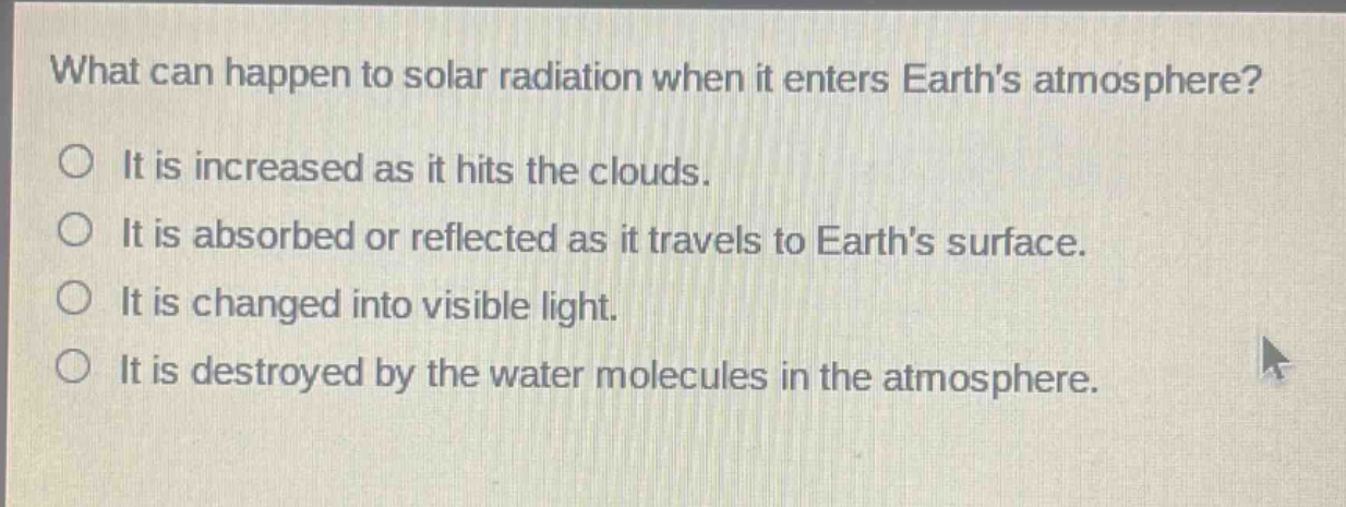 what can happen to solar radiation when it enters earths atmosphere?\nit is increased as it hits the clouds.\nit is absorbed or reflected as it travels to earths surface.\nit is changed into visible light.\nit is destroyed by the water molecules in the atmosphere.