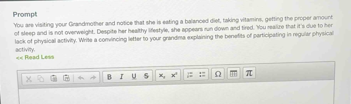 prompt\nyou are visiting your grandmother and notice that she is eating a balanced diet, taking vitamins, getting the proper amount of sleep and is not overweight. despite her healthy lifestyle, she appears run down and tired. you realize that its due to her lack of physical activity. write a convincing letter to your grandma explaining the benefits of participating in regular physical activity.\n<< read less