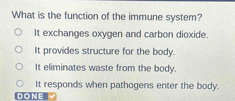 what is the function of the immune system?\nit exchanges oxygen and carbon dioxide.\nit provides structure for the body.\nit eliminates waste from the body.\nit responds when pathogens enter the body.
