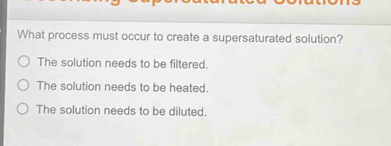what process must occur to create a supersaturated solution?\nthe solution needs to be filtered.\nthe solution needs to be heated.\nthe solution needs to be diluted.