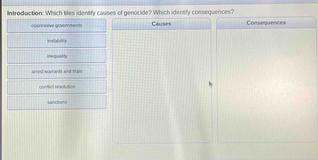 introduction: which tiles identify causes of genocide? which identify consequences?\noppressive governments\ninstability\ninequality\narrest warrants and trials\nconflict resolution\nsanctions\ncauses\nconsequences