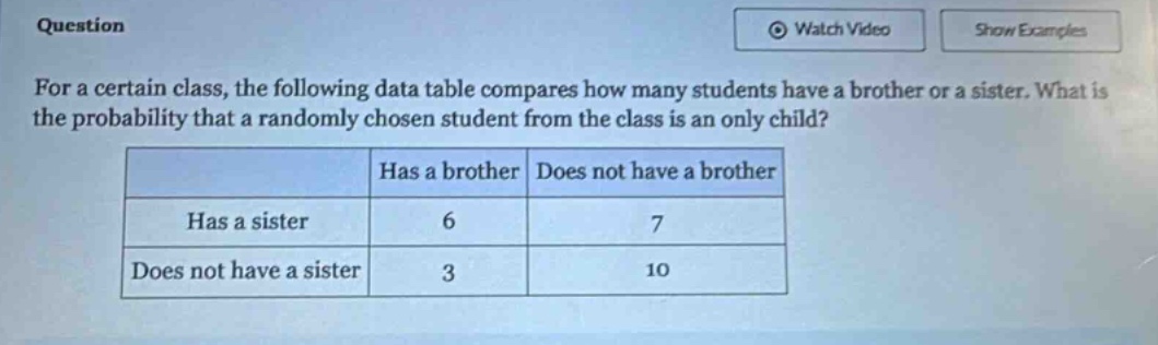for a certain class, the following data table compares how many students have a brother or a sister. what is the probability that a randomly chosen student from the class is an only child?\n| |has a brother|does not have a brother|\n|--|--|--|\n|has a sister|6|7|\n|does not have a sister|3|10|