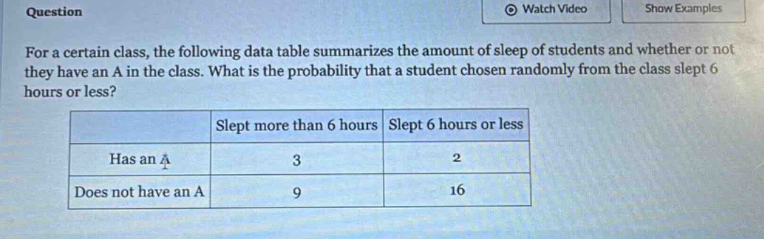question\nfor a certain class, the following data table summarizes the amount of sleep of students and whether or not they have an a in the class. what is the probability that a student chosen randomly from the class slept 6 hours or less?\n| |slept more than 6 hours|slept 6 hours or less|\n|--|--|--|\n|has an a|3|2|\n|does not have an a|9|16|