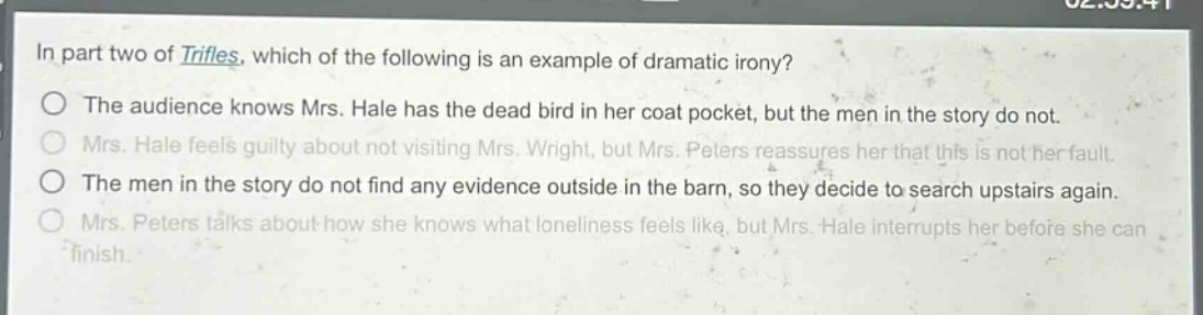 in part two of trifles, which of the following is an example of dramatic irony?\nthe audience knows mrs. hale has the dead bird in her coat pocket, but the men in the story do not.\nmrs. hale feels guilty about not visiting mrs. wright, but mrs. peters reassures her that this is not her fault.\nthe men in the story do not find any evidence outside in the barn, so they decide to search upstairs again.\nmrs. peters talks about how she knows what loneliness feels like, but mrs. hale interrupts her before she can finish.