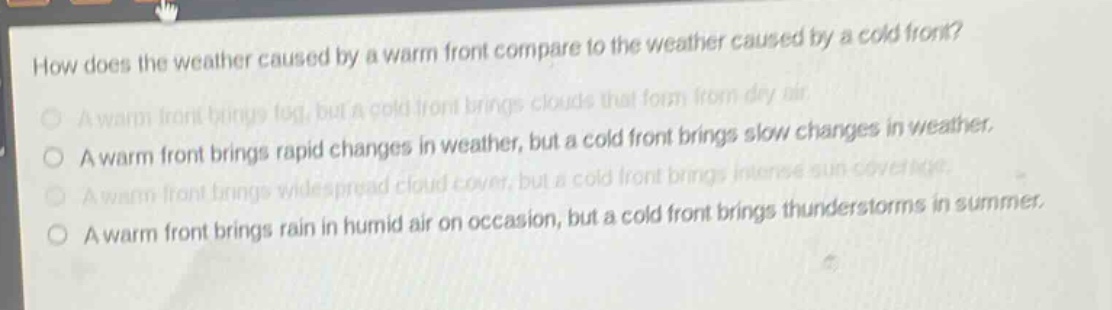 how does the weather caused by a warm front compare to the weather caused by a cold front?\na warm front brings fog, but a cold front brings clouds that form from dry air.\na warm front brings rapid changes in weather, but a cold front brings slow changes in weather.\na warm front brings widespread cloud - cover, but a cold front brings intense sun coverage.\na warm front brings rain in humid air on occasion, but a cold front brings thunderstorms in summer.
