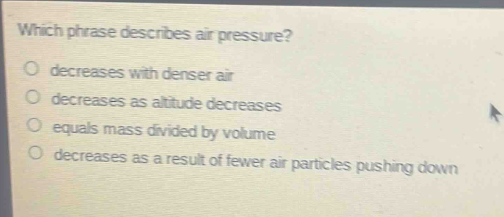 which phrase describes air pressure?\no decreases with denser air\no decreases as altitude decreases\no equals mass divided by volume\no decreases as a result of fewer air particles pushing down