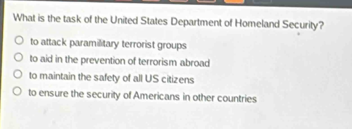 what is the task of the united states department of homeland security?\no to attack paramilitary terrorist groups\no to aid in the prevention of terrorism abroad\no to maintain the safety of all us citizens\no to ensure the security of americans in other countries