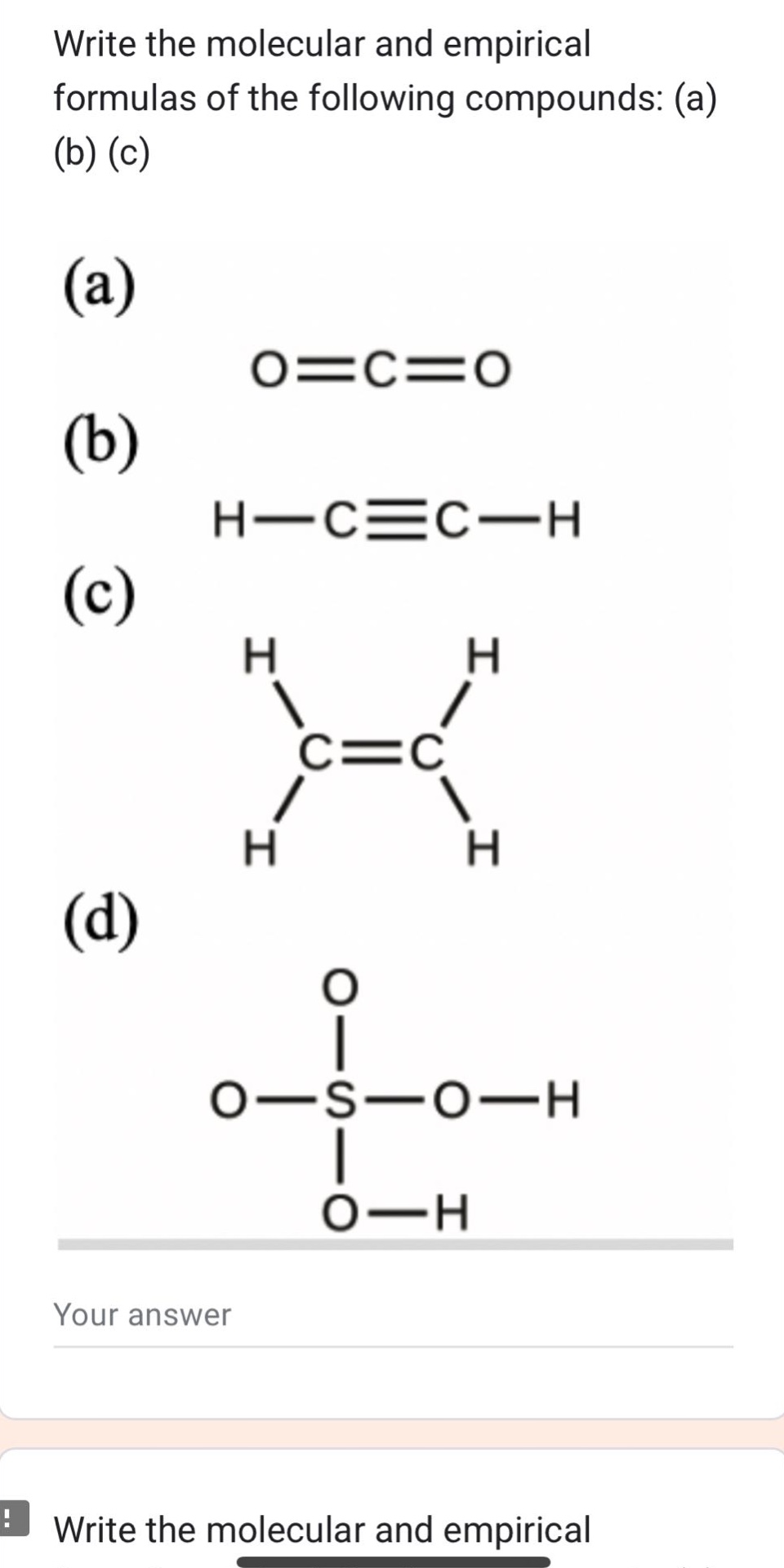 write the molecular and empirical formulas of the following compounds: (a) (b) (c)\n(a)\no=c=o\n(b)\nh−c≡c−h\n(c)\n h h\n | |\nc=c\n | |\n h h\n(d)\n o\n |\no−s−o−h\n |\n o−h\nwrite the molecular and empirical