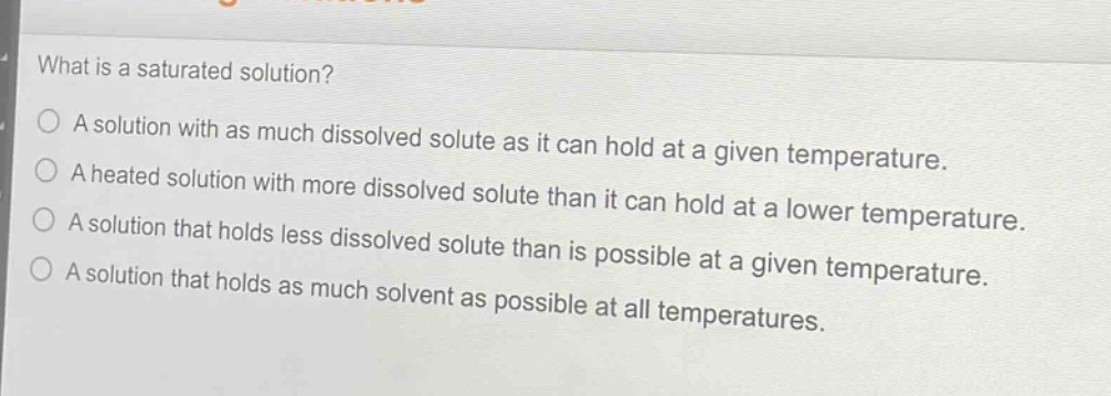 what is a saturated solution?\na solution with as much dissolved solute as it can hold at a given temperature.\na heated solution with more dissolved solute than it can hold at a lower temperature.\na solution that holds less dissolved solute than is possible at a given temperature.\na solution that holds as much solvent as possible at all temperatures.