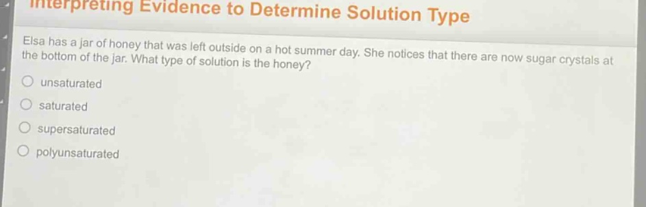 interpreting evidence to determine solution type\nelsa has a jar of honey that was left outside on a hot summer day. she notices that there are now sugar crystals at the bottom of the jar. what type of solution is the honey?\nunsaturated\nsaturated\nsupersaturated\npolyunsaturated