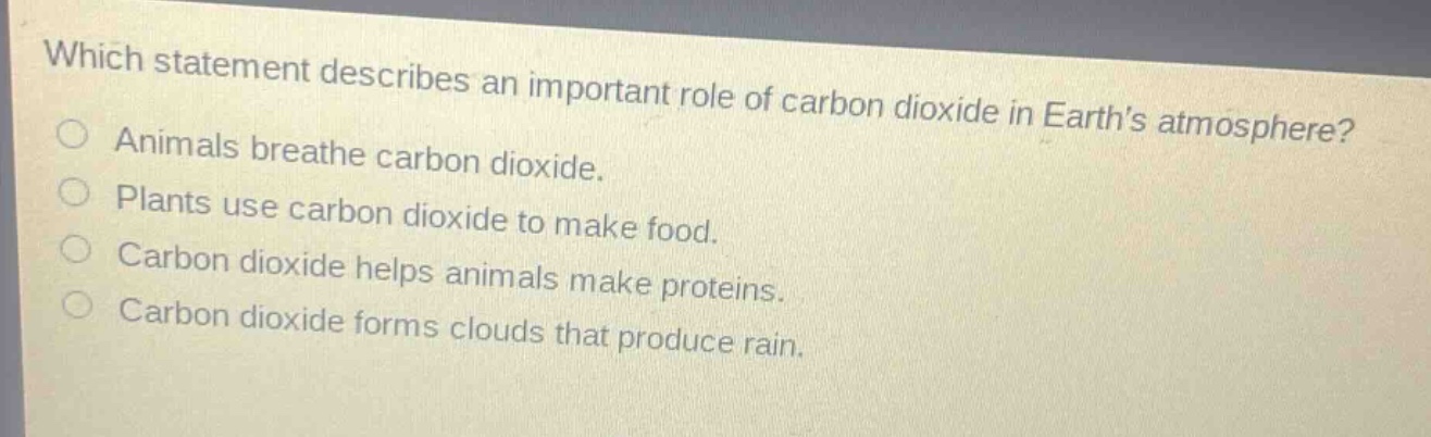 which statement describes an important role of carbon dioxide in earths atmosphere?\nanimals breathe carbon dioxide.\nplants use carbon dioxide to make food.\ncarbon dioxide helps animals make proteins.\ncarbon dioxide forms clouds that produce rain.