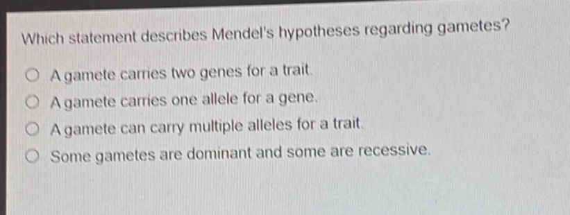 which statement describes mendels hypotheses regarding gametes?\na gamete carries two genes for a trait.\na gamete carries one allele for a gene.\na gamete can carry multiple alleles for a trait.\nsome gametes are dominant and some are recessive.
