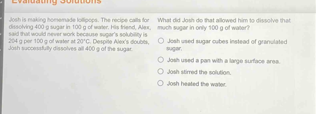 evaluating solutions\njosh is making homemade lollipops. the recipe calls for dissolving 400 g sugar in 100 g of water. his friend, alex, said that would never work because sugars solubility is 204 g per 100 g of water at 20°c. despite alexs doubts, josh successfully dissolves all 400 g of the sugar.\nwhat did josh do that allowed him to dissolve that much sugar in only 100 g of water?\njosh used sugar cubes instead of granulated sugar.\njosh used a pan with a large surface area.\njosh stirred the solution.\njosh heated the water.