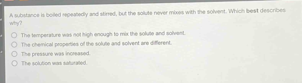 a substance is boiled repeatedly and stirred, but the solute never mixes with the solvent. which best describes why?\nthe temperature was not high enough to mix the solute and solvent.\nthe chemical properties of the solute and solvent are different.\nthe pressure was increased.\nthe solution was saturated.