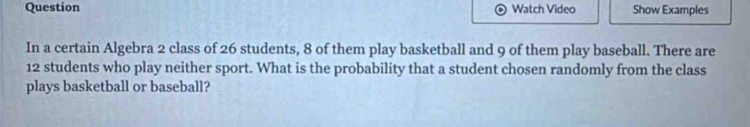 in a certain algebra 2 class of 26 students, 8 of them play basketball and 9 of them play baseball. there are 12 students who play neither sport. what is the probability that a student chosen randomly from the class plays basketball or baseball?