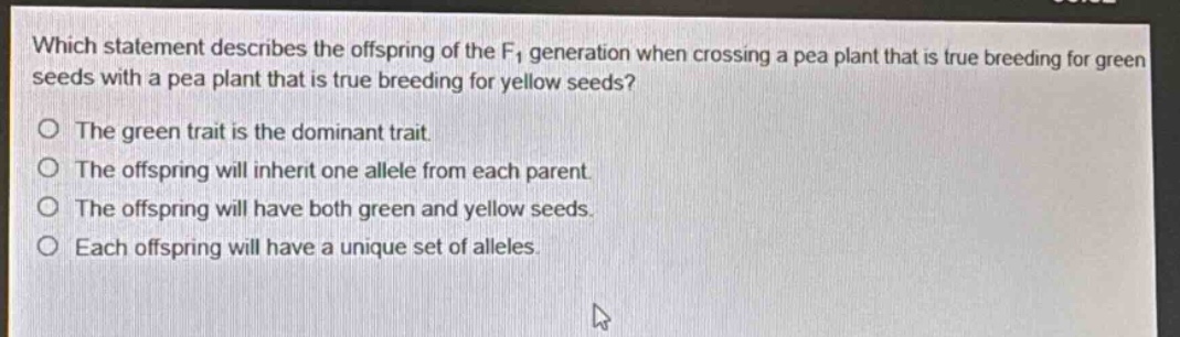 which statement describes the offspring of the f₁ generation when crossing a pea plant that is true - breeding for green seeds with a pea plant that is true - breeding for yellow seeds?\nthe green trait is the dominant trait.\nthe offspring will inherit one allele from each parent.\nthe offspring will have both green and yellow seeds.\neach offspring will have a unique set of alleles.